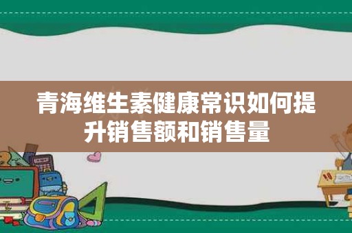 青海维生素健康常识如何提升销售额和销售量