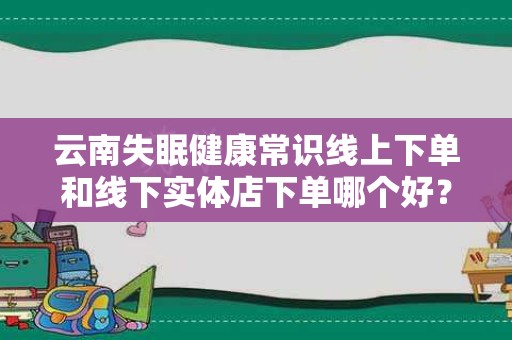 云南失眠健康常识线上下单和线下实体店下单哪个好？全面解析