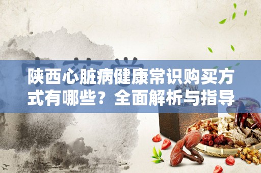 陕西心脏病健康常识购买方式有哪些？全面解析与指导