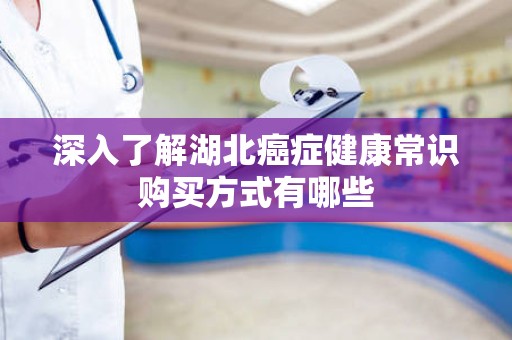 深入了解湖北癌症健康常识购买方式有哪些