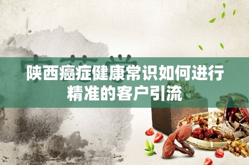 陕西癌症健康常识如何进行精准的客户引流