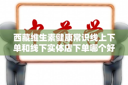 西藏维生素健康常识线上下单和线下实体店下单哪个好？一探究竟