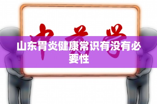 山东胃炎健康常识有没有必要性