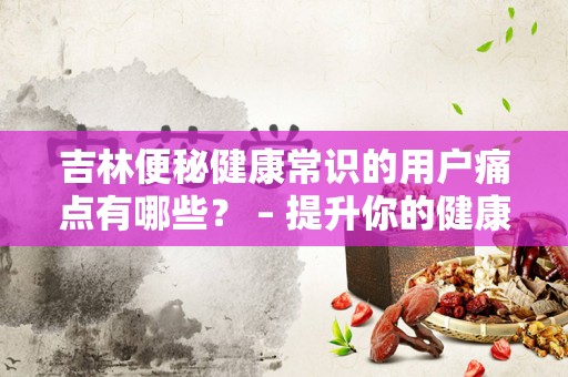 吉林便秘健康常识的用户痛点有哪些？ – 提升你的健康生活