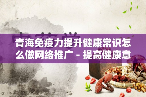 青海免疫力提升健康常识怎么做网络推广 - 提高健康意识与在线营销策略