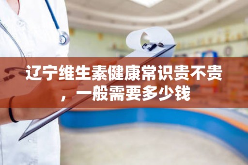 辽宁维生素健康常识贵不贵，一般需要多少钱