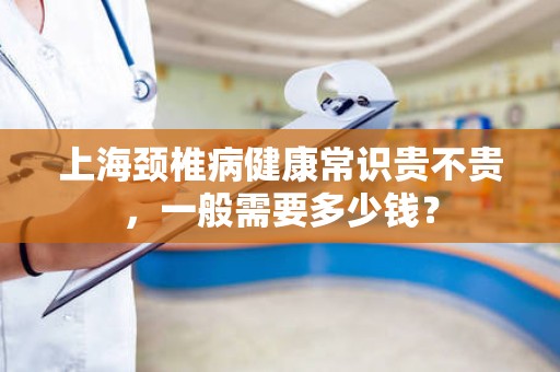 上海颈椎病健康常识贵不贵，一般需要多少钱？