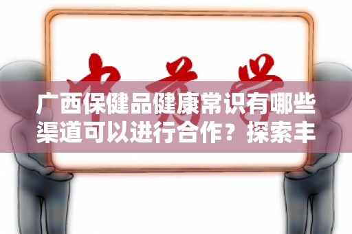 广西保健品健康常识有哪些渠道可以进行合作？探索丰富合作机会