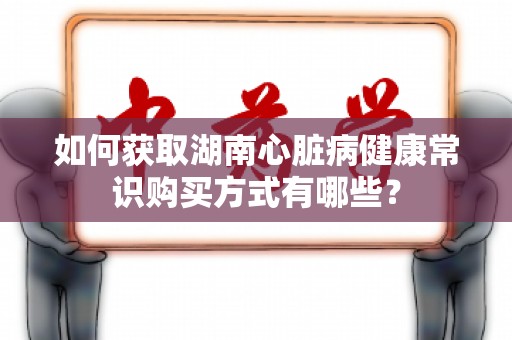 如何获取湖南心脏病健康常识购买方式有哪些？