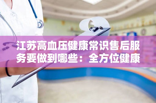 江苏高血压健康常识售后服务要做到哪些：全方位健康管理