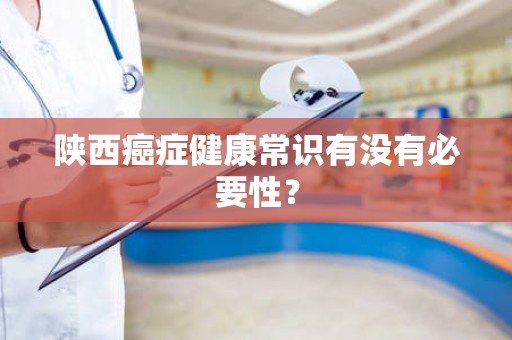 陕西癌症健康常识有没有必要性？