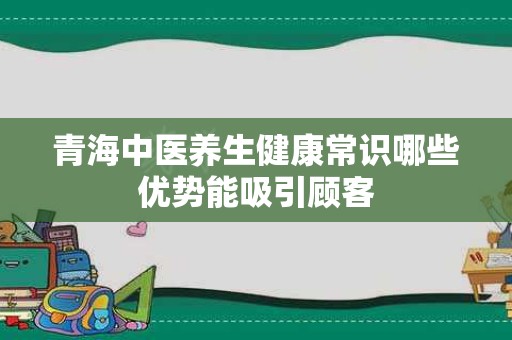 青海中医养生健康常识哪些优势能吸引顾客