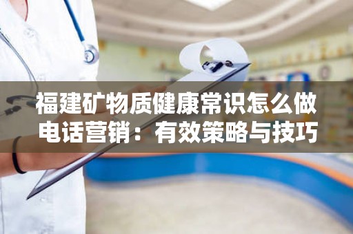 福建矿物质健康常识怎么做电话营销：有效策略与技巧