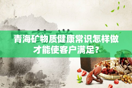 青海矿物质健康常识怎样做才能使客户满足？