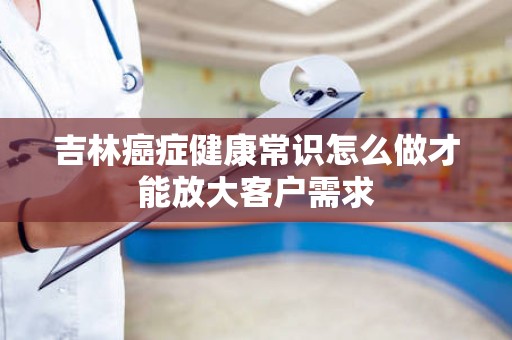 吉林癌症健康常识怎么做才能放大客户需求