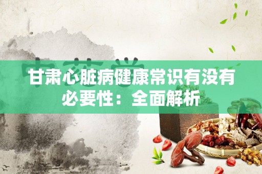 甘肃心脏病健康常识有没有必要性：全面解析