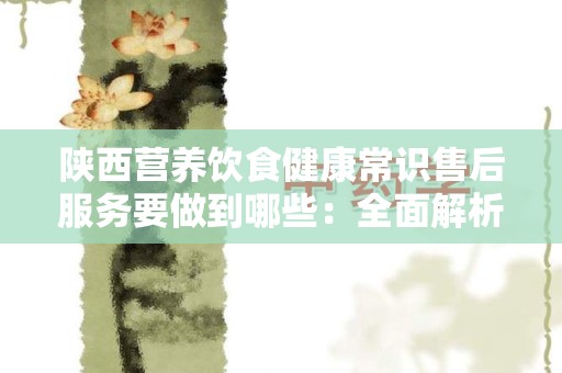 陕西营养饮食健康常识售后服务要做到哪些：全面解析与实用指南