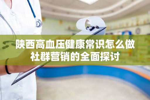 陕西高血压健康常识怎么做社群营销的全面探讨