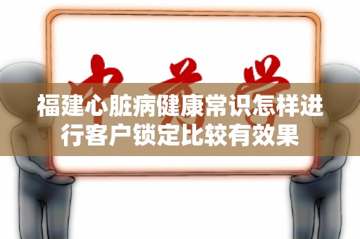 福建心脏病健康常识怎样进行客户锁定比较有效果