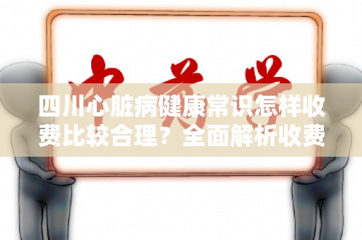 四川心脏病健康常识怎样收费比较合理？全面解析收费标准与费用构成