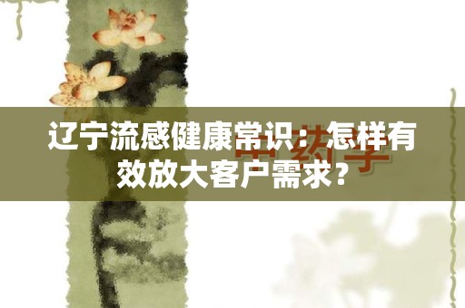 辽宁流感健康常识：怎样有效放大客户需求？