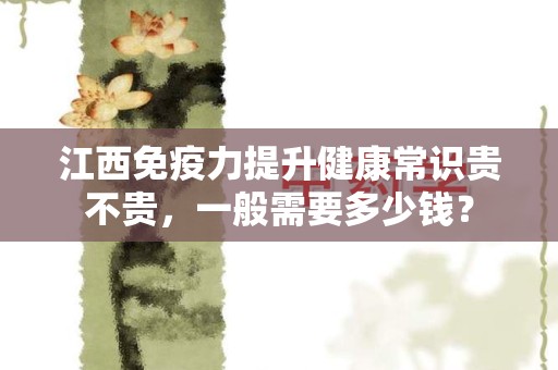 江西免疫力提升健康常识贵不贵，一般需要多少钱？