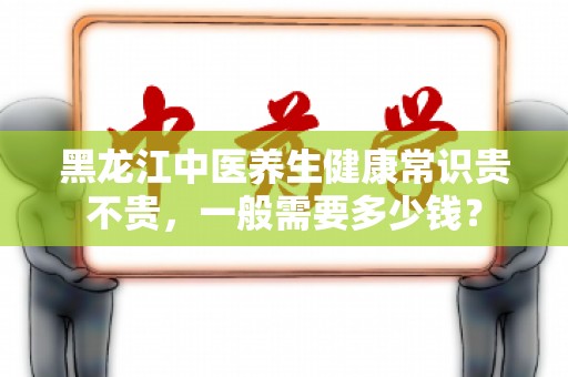 黑龙江中医养生健康常识贵不贵，一般需要多少钱？