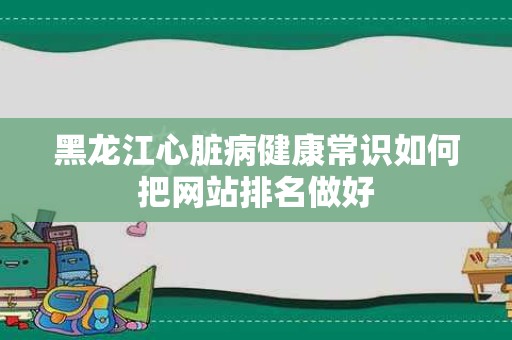 黑龙江心脏病健康常识如何把网站排名做好