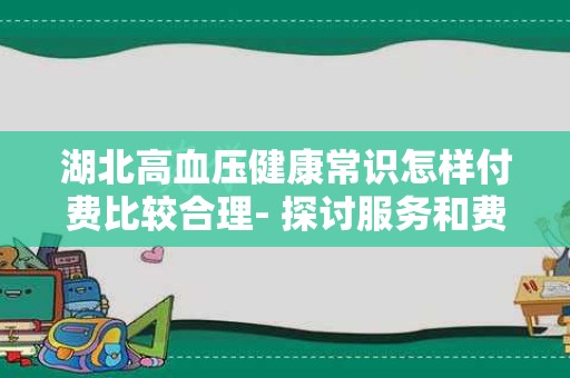 湖北高血压健康常识怎样付费比较合理- 探讨服务和费用之间的关系