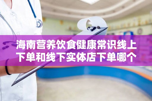 海南营养饮食健康常识线上下单和线下实体店下单哪个好？