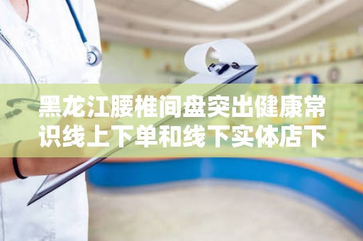 黑龙江腰椎间盘突出健康常识线上下单和线下实体店下单哪个好？