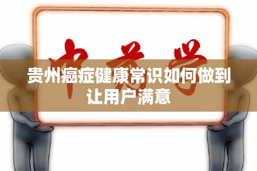 贵州癌症健康常识如何做到让用户满意