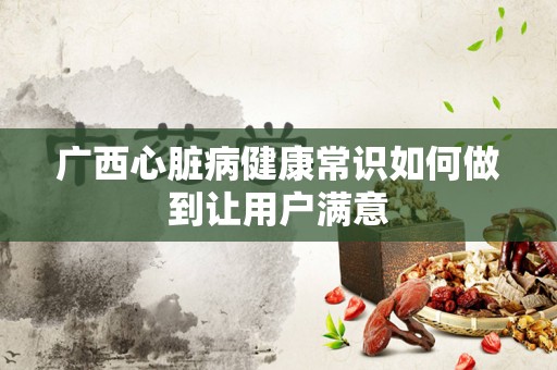 广西心脏病健康常识如何做到让用户满意