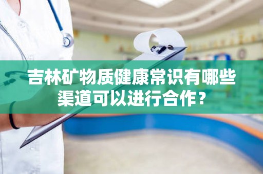 吉林矿物质健康常识有哪些渠道可以进行合作？