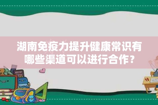 湖南免疫力提升健康常识有哪些渠道可以进行合作？