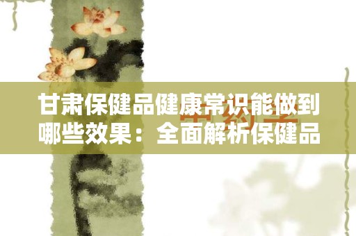 甘肃保健品健康常识能做到哪些效果：全面解析保健品的益处与应用