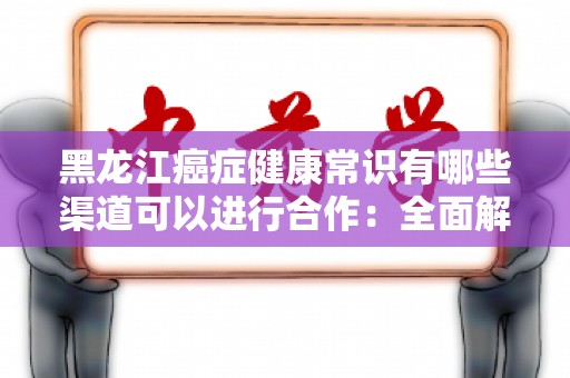 黑龙江癌症健康常识有哪些渠道可以进行合作：全面解析