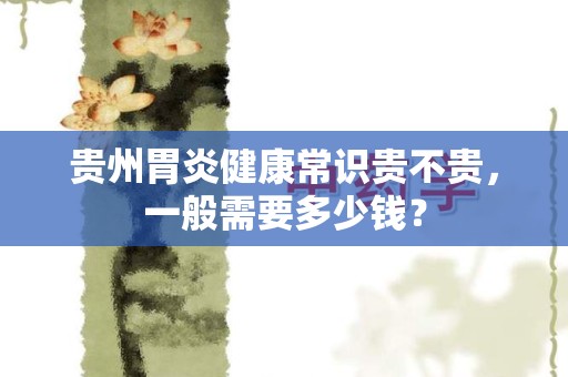 贵州胃炎健康常识贵不贵，一般需要多少钱？