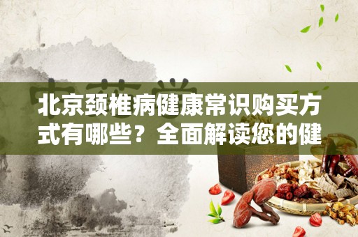 北京颈椎病健康常识购买方式有哪些？全面解读您的健康需求