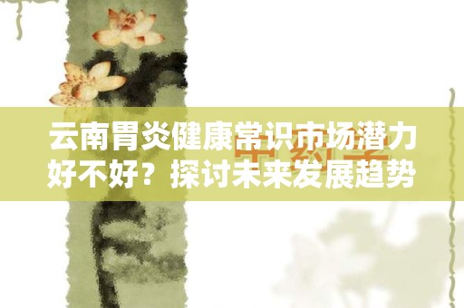 云南胃炎健康常识市场潜力好不好？探讨未来发展趋势