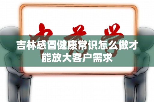 吉林感冒健康常识怎么做才能放大客户需求