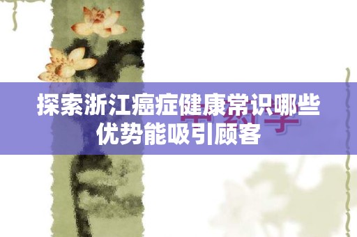 探索浙江癌症健康常识哪些优势能吸引顾客