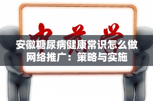 安徽糖尿病健康常识怎么做网络推广：策略与实施