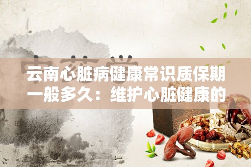 云南心脏病健康常识质保期一般多久：维护心脏健康的全方位指南