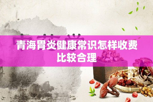 青海胃炎健康常识怎样收费比较合理