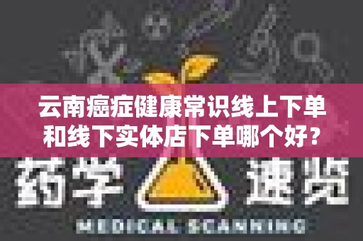 云南癌症健康常识线上下单和线下实体店下单哪个好？