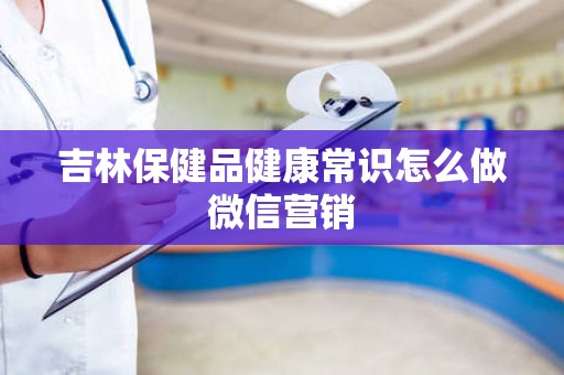 吉林保健品健康常识怎么做微信营销