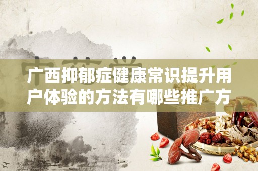 广西抑郁症健康常识提升用户体验的方法有哪些推广方式有哪些