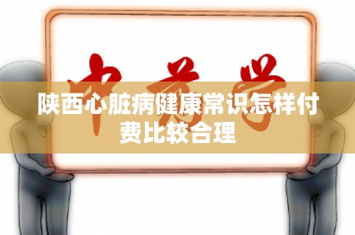陕西心脏病健康常识怎样付费比较合理