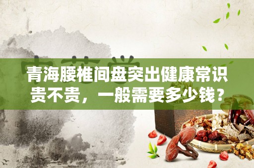 青海腰椎间盘突出健康常识贵不贵，一般需要多少钱？